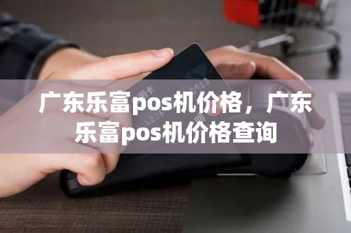 广东乐富pos机价格，广东乐富pos机价格查询