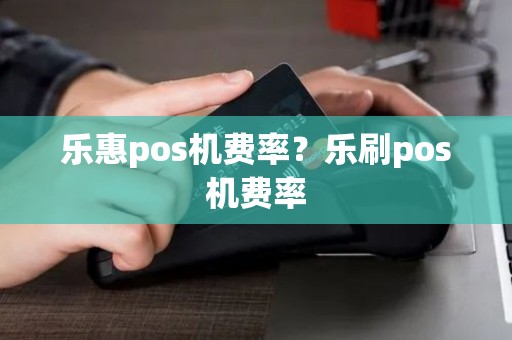 乐惠pos机费率？乐刷pos机费率