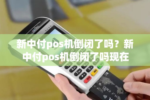 新中付pos机倒闭了吗？新中付pos机倒闭了吗现在