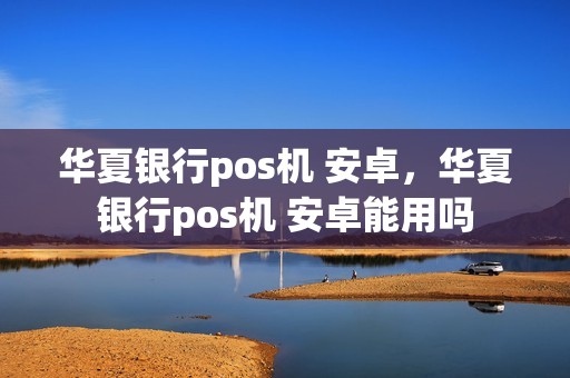 华夏银行pos机 安卓，华夏银行pos机 安卓能用吗